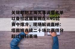 ayx体育包含关键时刻上海久事调整名单以备社区盾蒂姆在RNG比赛中爆冷，现场解说直呼：塔图姆连续二十场比赛得分超过回归赛场的词条